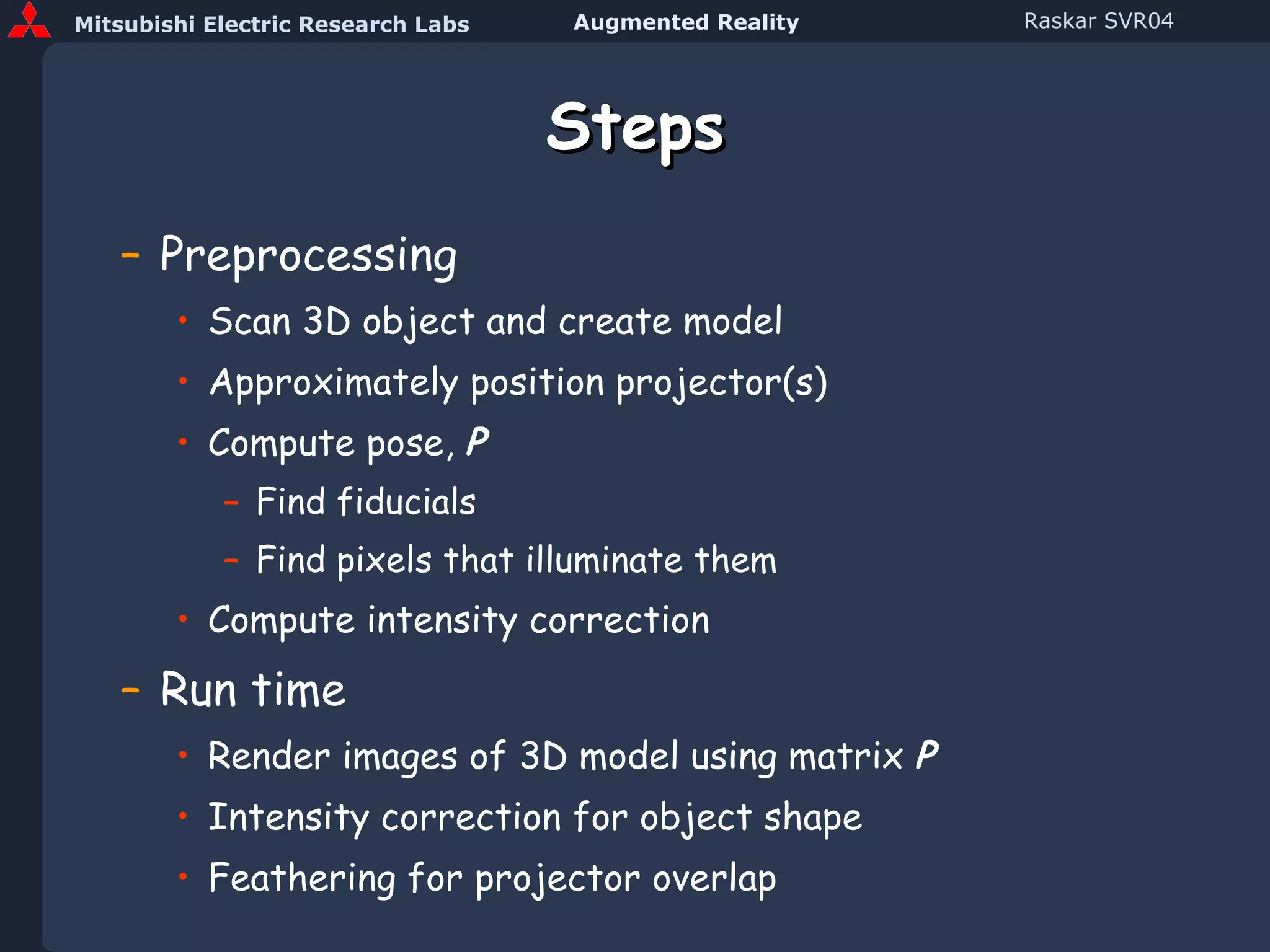 Steps Preprocessing Scan 3D object and create model Approximately position projector(s) Compute pose,  P Find fiducials Find pixels that illuminate them Compute intensity correction Run time Render images of 3D model using matrix  P Intensity correction for object shape Feathering for projector overlap 