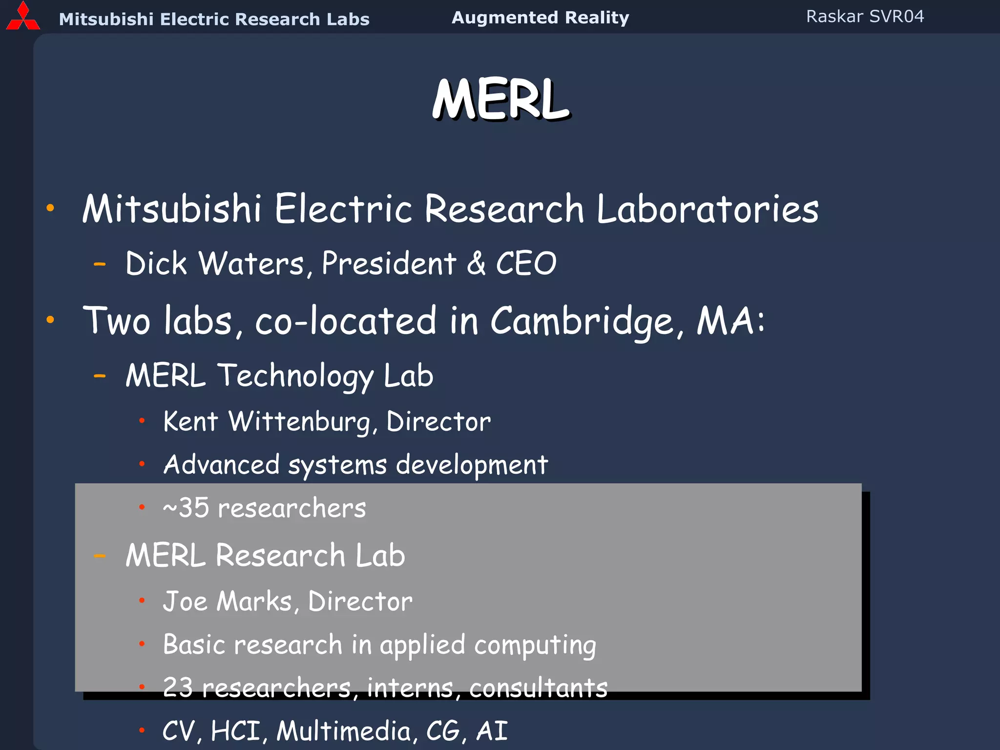 MERL Mitsubishi Electric Research Laboratories Dick Waters, President & CEO Two labs, co-located in Cambridge, MA: MERL Technology Lab Kent Wittenburg, Director Advanced systems development ~35 researchers MERL Research Lab Joe Marks, Director Basic research in applied computing 23 researchers, interns, consultants CV, HCI, Multimedia, CG, AI 