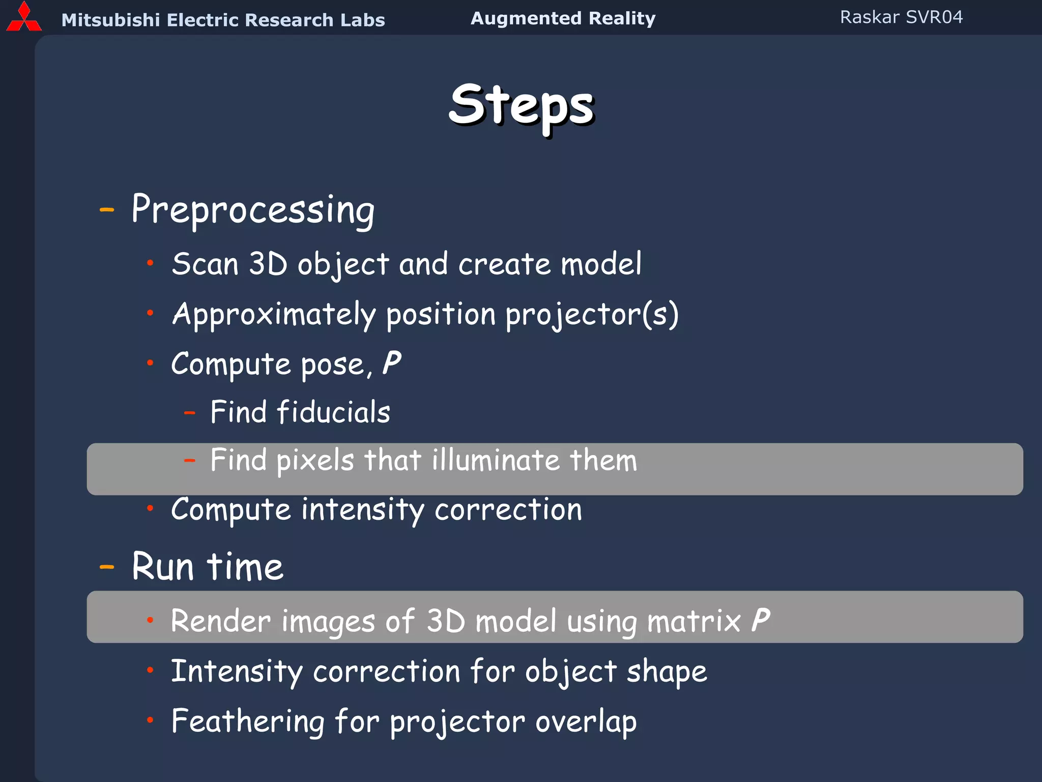 Steps Preprocessing Scan 3D object and create model Approximately position projector(s) Compute pose,  P Find fiducials Find pixels that illuminate them Compute intensity correction Run time Render images of 3D model using matrix  P Intensity correction for object shape Feathering for projector overlap 