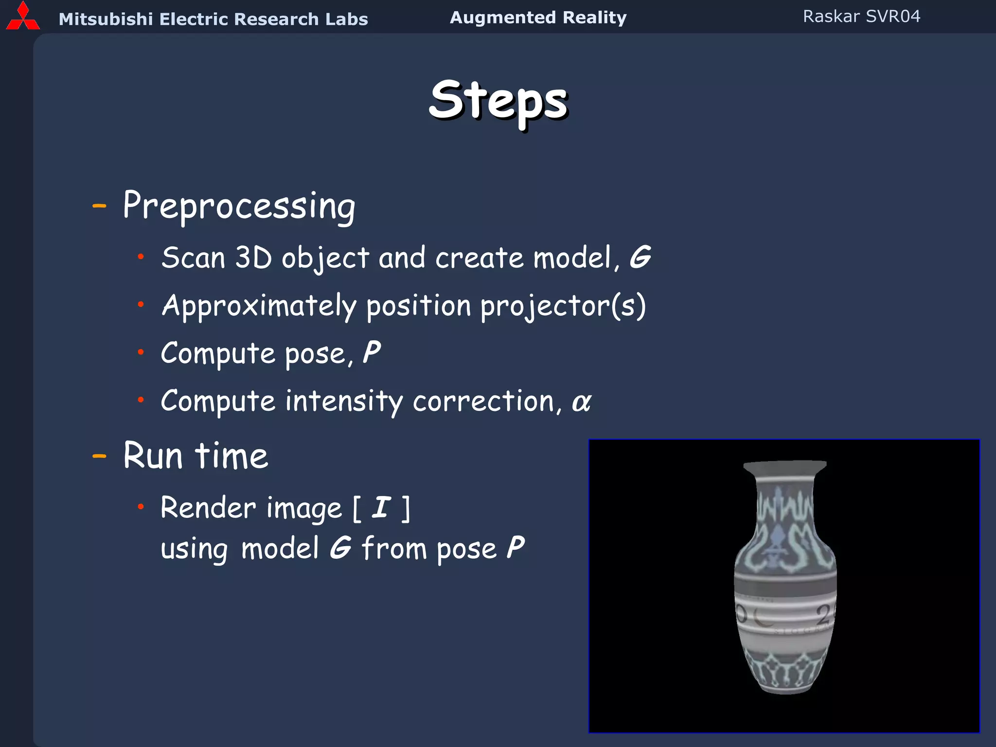 Steps Preprocessing Scan 3D object and create model,  G Approximately position projector(s) Compute pose,  P Compute intensity correction,   Run time Render image [  I  ]   using   model  G  from pose  P 