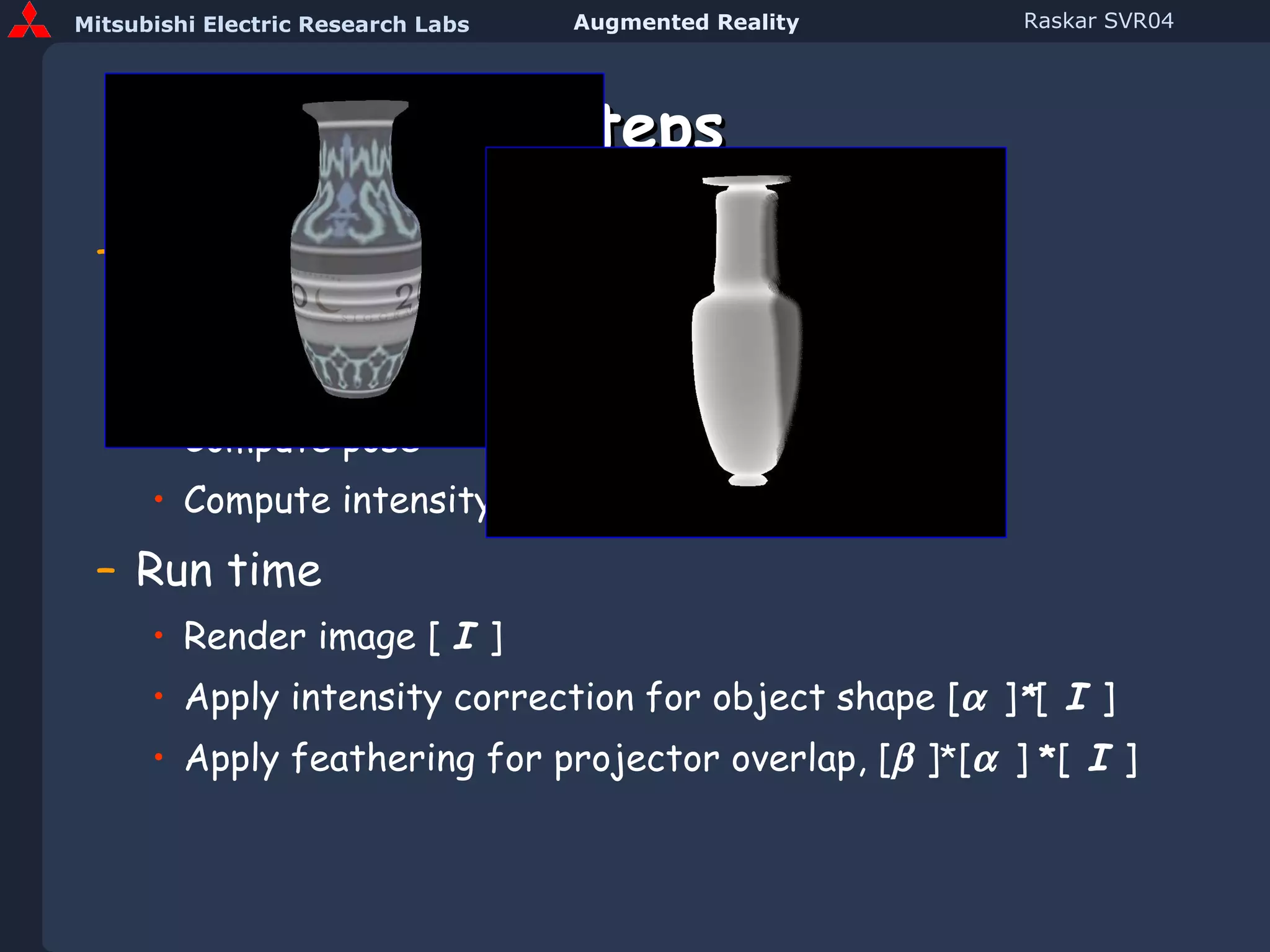 Steps Preprocessing Scan 3D object and create model Approximately position projector(s) Compute pose Compute intensity correction Run time Render image [  I  ] Apply intensity correction for object shape [    ] * [  I  ] Apply feathering for projector overlap, [   ] * [    ]  * [   I   ] 