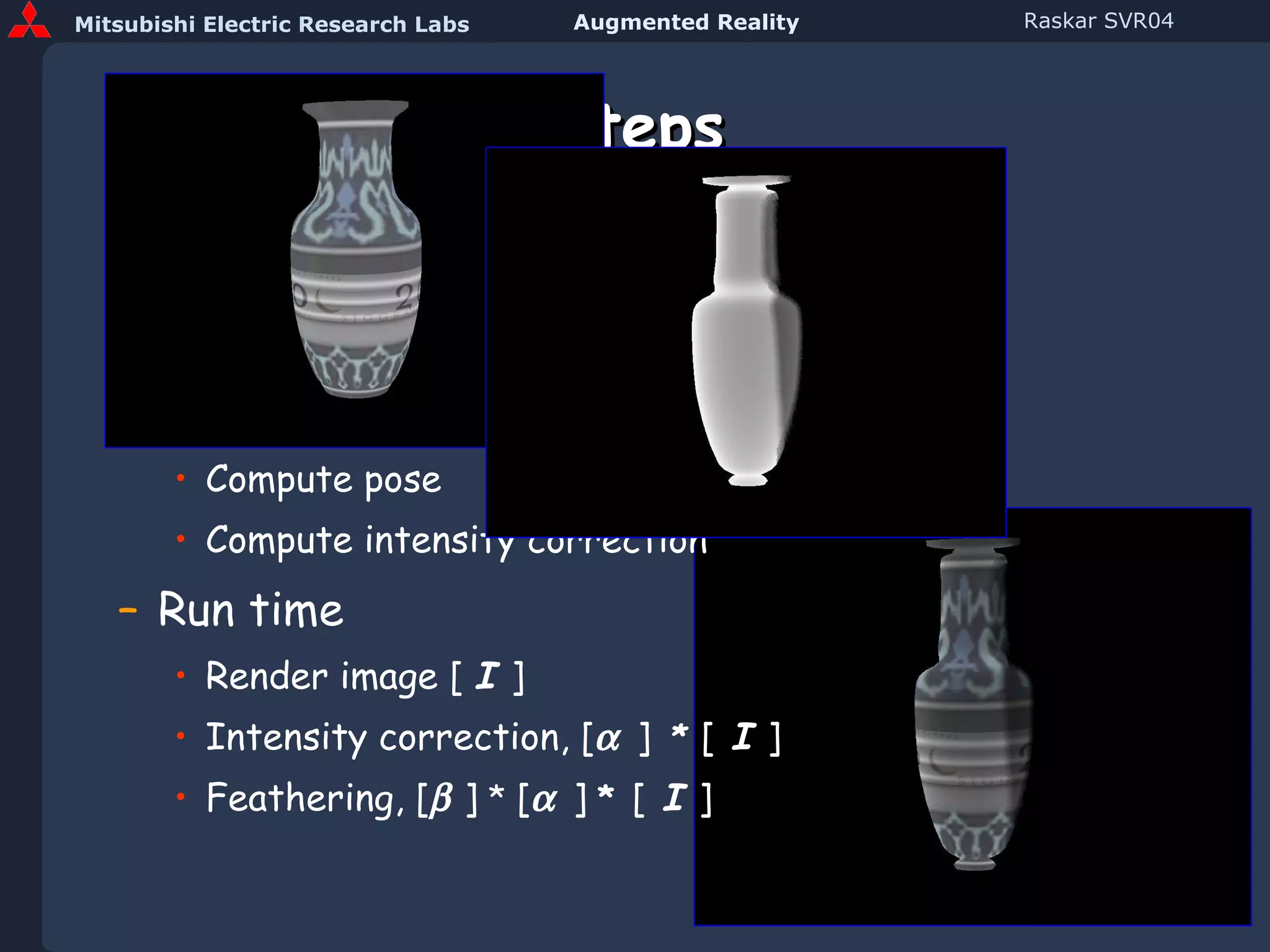 Steps Preprocessing Scan 3D object and create model Approximately position projector(s) Compute pose Compute intensity correction Run time Render image [  I  ] Intensity correction, [    ]   *   [  I  ] Feathering, [   ]  *  [    ]  *   [   I   ] 