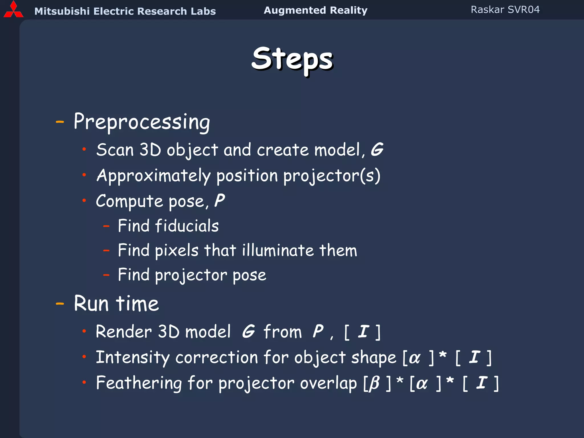 Steps Preprocessing Scan 3D object and create model,  G Approximately position projector(s) Compute pose,  P Find fiducials Find pixels that illuminate them Find projector pose Run time Render 3D model  G   from  P  ,  [   I   ] Intensity correction for object shape [    ]  *   [   I   ] Feathering for projector overlap [   ]  *  [    ]  *   [   I   ] 