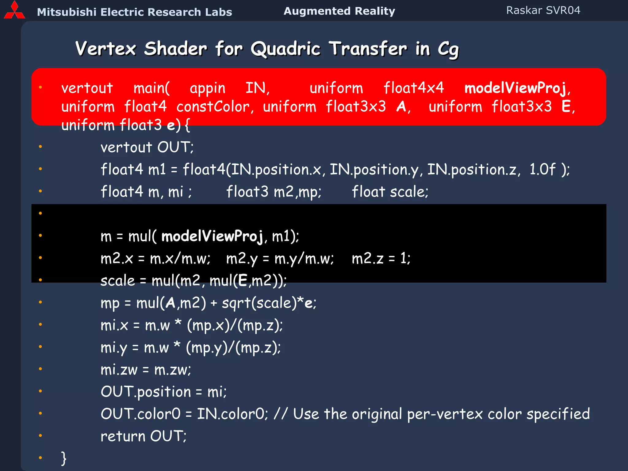 Vertex Shader for Quadric Transfer in Cg vertout main( appin IN,  uniform float4x4  modelViewProj ,  uniform float4 constColor, uniform float3x3  A ,  uniform float3x3  E ,   uniform float3  e ) { vertout OUT; float4 m1 = float4(IN.position.x, IN.position.y, IN.position.z,  1.0f ); float4 m, mi ; float3 m2,mp; float scale;   m = mul(  modelViewProj , m1); m2.x = m.x/m.w; m2.y = m.y/m.w; m2.z = 1; scale = mul(m2, mul( E ,m2)); mp = mul( A ,m2) + sqrt(scale)* e ; mi.x = m.w * (mp.x)/(mp.z); mi.y = m.w * (mp.y)/(mp.z); mi.zw = m.zw; OUT.position = mi;  OUT.color0 = IN.color0; // Use the original per-vertex color specified return OUT; } (Code in Course Notes) 