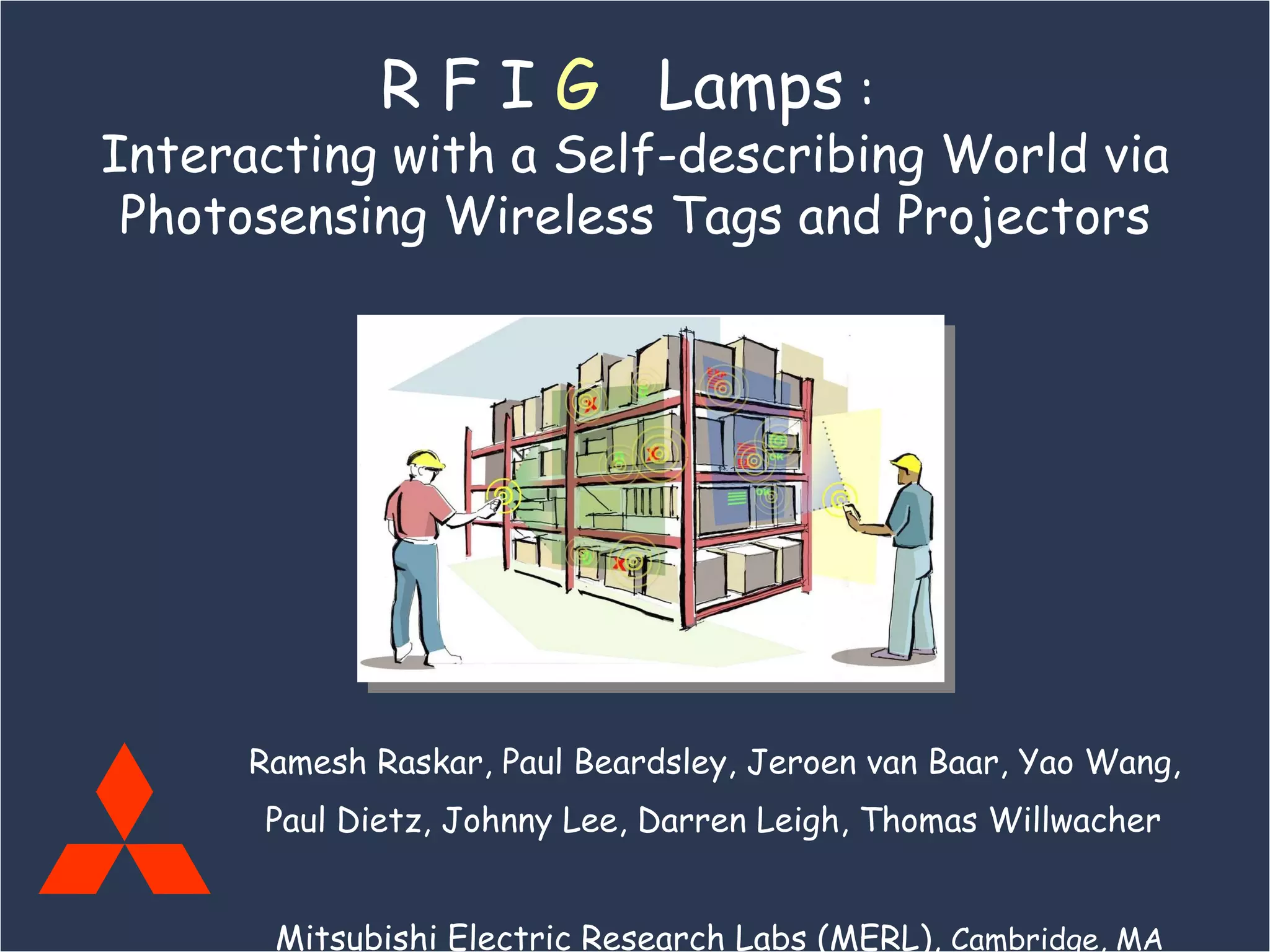 Ramesh Raskar, Paul Beardsley, Jeroen van Baar, Yao Wang,  Paul Dietz, Johnny Lee, Darren Leigh, Thomas Willwacher   Mitsubishi Electric Research Labs (MERL),  Cambridge, MA R F I  G   Lamps  :  Interacting with a Self-describing World via Photosensing Wireless Tags and Projectors 