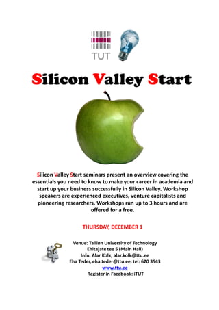 Silicon Valley Start




  Silicon Valley Start seminars present an overview covering the
essentials you need to know to make your career in academia and
  start up your business successfully in Silicon Valley. Workshop
   speakers are experienced executives, venture capitalists and
  pioneering researchers. Workshops run up to 3 hours and are
                         offered for a free.

                     THURSDAY, DECEMBER 1

                Venue: Tallinn University of Technology
                       Ehitajate tee 5 (Main Hall)
                    Info: Alar Kolk, alar.kolk@ttu.ee
               Eha Teder, eha.teder@ttu.ee, tel: 620 3543
                               www.ttu.ee
                       Register in Facebook: iTUT
 