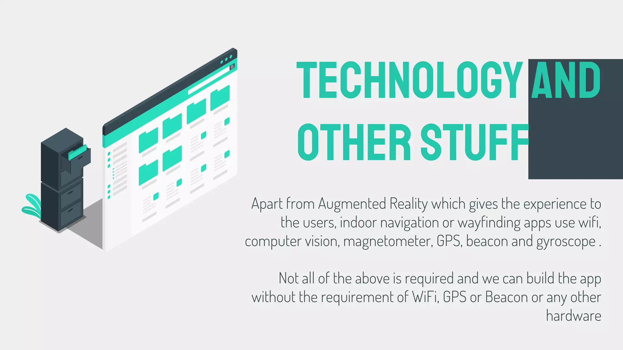 Apart from Augmented Reality which gives the experience to
the users, indoor navigation or wayfinding apps use wifi,
computer vision, magnetometer, GPS, beacon and gyroscope .
Not all of the above is required and we can build the app
without the requirement of WiFi, GPS or Beacon or any other
hardware
Technologyand
otherstuff
 