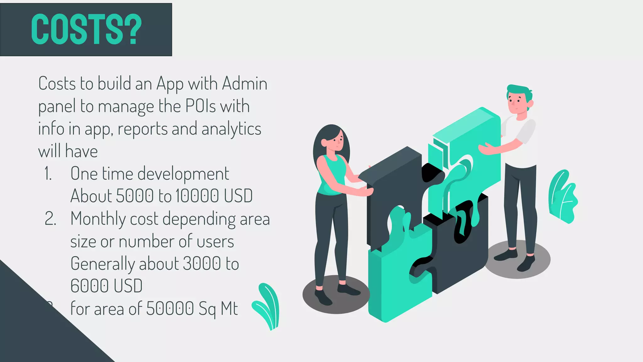 Costs?
Costs to build an App with Admin
panel to manage the POIs with
info in app, reports and analytics
will have
1. One time development
About 5000 to 10000 USD
2. Monthly cost depending area
size or number of users
Generally about 3000 to
6000 USD
3. for area of 50000 Sq Mt
 
