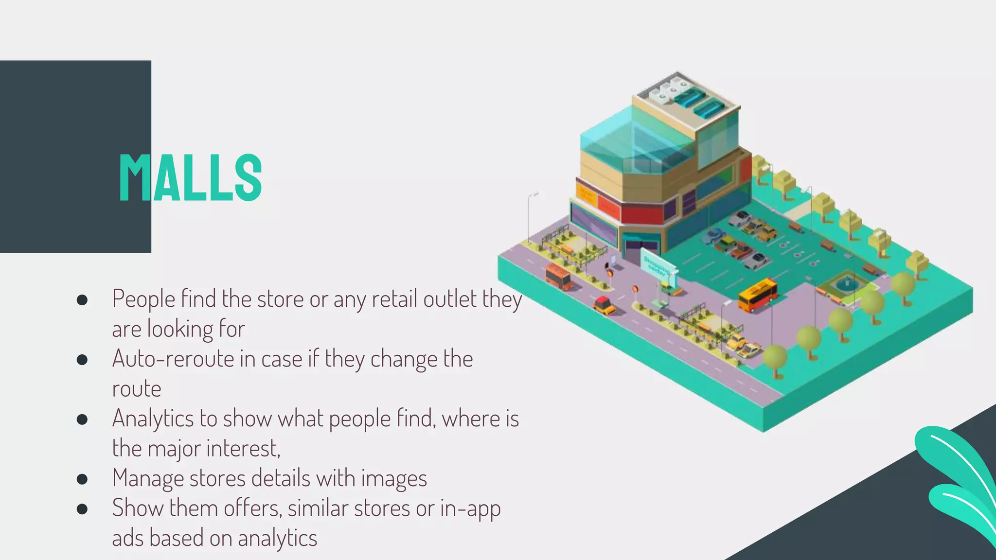 ● People find the store or any retail outlet they
are looking for
● Auto-reroute in case if they change the
route
● Analytics to show what people find, where is
the major interest,
● Manage stores details with images
● Show them offers, similar stores or in-app
ads based on analytics
Malls
 