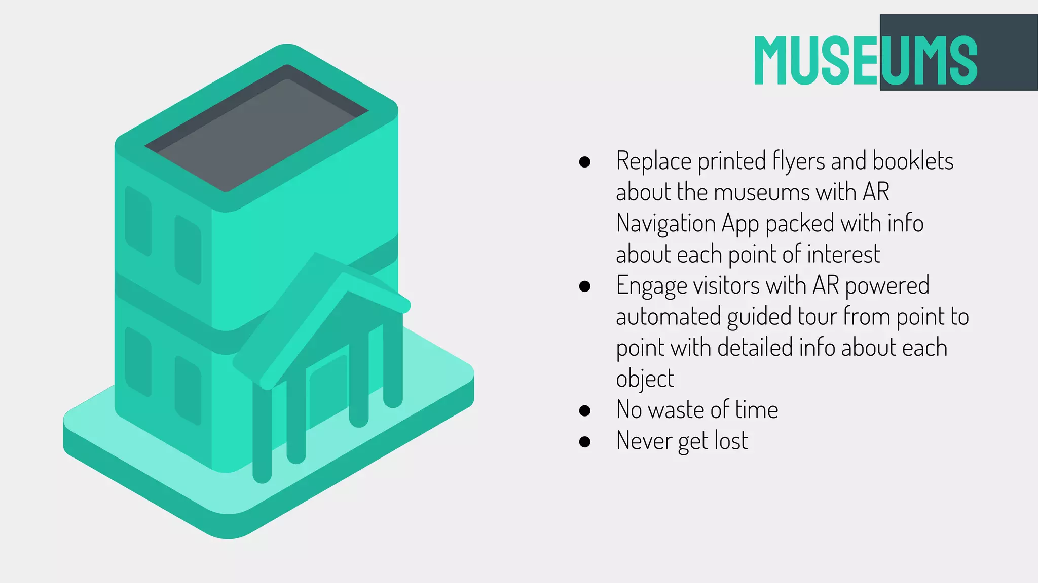 Museums
● Replace printed flyers and booklets
about the museums with AR
Navigation App packed with info
about each point of interest
● Engage visitors with AR powered
automated guided tour from point to
point with detailed info about each
object
● No waste of time
● Never get lost
 