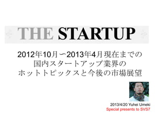 2012年10月〜2013年4月現在までの
国内スタートアップ業界の
ホットトピックスと今後の市場展望
2013/4/20 Yuhei Umeki
Special presents to SVS7
 