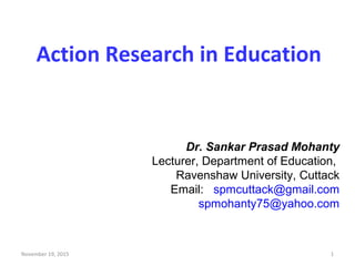Action Research in Education
Dr. Sankar Prasad Mohanty
Lecturer, Department of Education,
Ravenshaw University, Cuttack
Email: spmcuttack@gmail.com
spmohanty75@yahoo.com
November 19, 2015 1
 