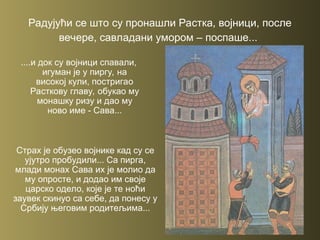 Радујући се што су пронашли Растка, војници, после
вечере, савладани умором – поспаше...
....и док су војници спавали,
игуман је у пиргу, на
високој кули, постригао
Расткову главу, обукао му
монашку ризу и дао му
ново име - Сава...
Страх је обузео војнике кад су се
ујутро пробудили... Са пирга,
млади монах Сава их је молио да
му опросте, и додао им своје
царско одело, које је те ноћи
заувек скинуо са себе, да понесу у
Србију његовим родитељима...
 