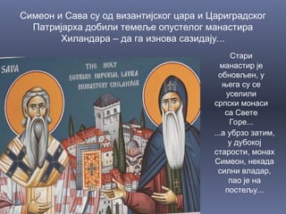 Симеон и Сава су од византијског цара и Цариградског
Патријарха добили темеље опустелог манастира
Хиландара – да га изнова сазидају...
Стари
манастир је
обновљен, у
њега су се
уселили
српски монаси
са Свете
Горе...
...а убрзо затим,
у дубокој
старости, монах
Симеон, некада
силни владар,
пао је на
постељу...
 