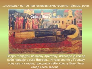 Ведро гледајући на икону Христову, изгледао је као да
себе предаје у руке Његове... И тако слатко у Господу
усну свети старац, предавши себе Христу Богу, Кога
изнад свега заволе...
...последњи пут се причестивши животворним тајнама, рече:
- Слава Богу за све!
 