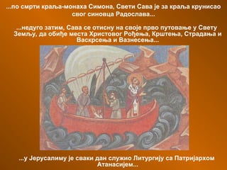 ...по смрти краља-монаха Симона, Свети Сава је за краља крунисао
свог синовца Радослава...
...недуго затим, Сава се отисну на своје прво путовање у Свету
Земљу, да обиђе места Христовог Рођења, Крштења, Страдања и
Васкрсења и Вазнесења...
...у Јерусалиму је сваки дан служио Литургију са Патријархом
Атанасијем...
 