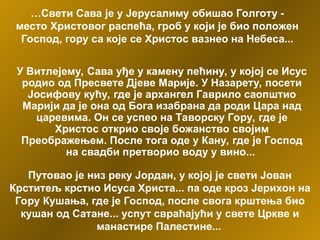 …Свети Сава је у Јерусалиму обишао Голготу -
место Христовог распећа, гроб у који је био положен
Господ, гору са које се Христос вазнео на Небеса...
У Витлејему, Сава уђе у камену пећину, у којој се Исус
родио од Пресвете Дјеве Марије. У Назарету, посети
Јосифову кућу, где је архангел Гаврило саопштио
Марији да је она од Бога изабрана да роди Цара над
царевима. Он се успео на Таворску Гору, где је
Христос открио своје божанство својим
Преображењем. После тога оде у Кану, где је Господ
на свадби претворио воду у вино...
Путовао је низ реку Јордан, у којој је свети Јован
Крститељ крстио Исуса Христа... па оде кроз Јерихон на
Гору Кушања, где је Господ, после свога крштења био
кушан од Сатане... успут свраћајући у свете Цркве и
манастире Палестине...
 