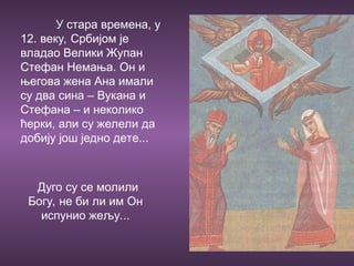 У стара времена, у
12. веку, Србијом је
владао Велики Жупан
Стефан Немања. Он и
његова жена Ана имали
су два сина – Вукана и
Стефана – и неколико
ћерки, али су желели да
добију још једно дете...
Дуго су се молили
Богу, не би ли им Он
испунио жељу...
 