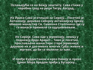 Ослањајући се на Божју заштиту,
Ослањајући се на Божју заштиту, Сава
Сава стиже у
стиже у
чаробни град на реци Тигру
чаробни град на реци Тигру, Багдад...
, Багдад...
Из Ирака Сава је отишао за Сирију...
Из Ирака Сава је отишао за Сирију... Посетио
Посетио је
је
Антиохију, даривао саборну антиохијску Цркву,
Антиохију, даривао саборну антиохијску Цркву,
обишао
обишао манастир Св. Симеона Столпника где су
манастир Св. Симеона Столпника где су
га монаси примили са одушевљењем
га монаси примили са одушевљењем...
...
Из Сирије, Сава оде у Јерменију
Из Сирије, Сава оде у Јерменију,
, земљу у
земљу у
подножју брда Арара
подножју брда Арарат... Тамо је
т... Тамо је посетио
посетио
прослављене манастире старе Јерменије,
прослављене манастире старе Јерменије,
даривао их и дао имена многих Срба, живих и
даривао их и дао имена многих Срба, живих и
мртвих, да би се молили за њих
мртвих, да би се молили за њих..
...
.
И прође Курдистаном и кроз Никеју и преко
И прође Курдистаном и кроз Никеју и преко
Црног Мора бродом пређе у Бугарску...
Црног Мора бродом пређе у Бугарску...
 