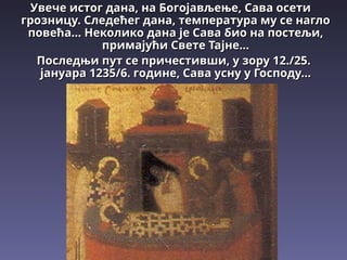 Увече истог дана, на Богојављење, Сава осети
Увече истог дана, на Богојављење, Сава осети
грозницу. Следећег дана, температура му се нагло
грозницу. Следећег дана, температура му се нагло
повећа.
повећа...
.. Неколико дана је Сава био на постељи,
Неколико дана је Сава био на постељи,
примајући Свете Тајне...
примајући Свете Тајне...
Последњи пут се причестивши, у зору 1
Последњи пут се причестивши, у зору 12
2./2
./25
5.
.
јануара 1235/6. године, Сава усну у Господу...
јануара 1235/6. године, Сава усну у Господу...
 