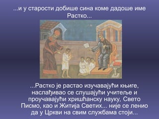 ...и у старости добише сина коме дадоше име
Растко...
...Растко је растао изучавајући књиге,
наслађивао се слушајући учитеље и
проучавајући хришћанску науку, Свето
Писмо, као и Житија Светих... није се ленио
да у Цркви на свим службама стоји...
 