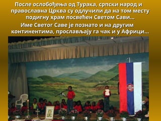 После ослобођења од Турака, српски народ и
После ослобођења од Турака, српски народ и
православна Црква су одлучили да на том месту
православна Црква су одлучили да на том месту
подигну
подигну храм посвећен Светом Сави...
храм посвећен Светом Сави...
Име Светог Саве је познато и на другим
Име Светог Саве је познато и на другим
континентима, прослављају га чак и у Африци...
континентима, прослављају га чак и у Африци...
 