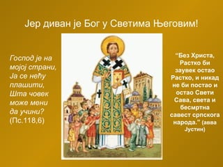 Јер диван је Бог у Светима Његовим!
Господ је на
мојој страни,
Ја се нећу
плашити,
Шта човек
може мени
да учини?
(Пс.118,6)
“Без Христа,
Растко би
заувек остао
Растко, и никад
не би постао и
остао Свети
Сава, света и
бесмртна
савест српскога
народа.” (авва
Јустин)
 