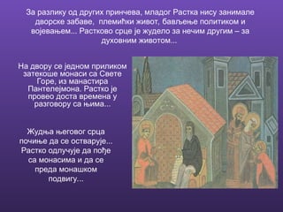 За разлику од других принчева, младог Растка нису занимале
дворске забаве, племићки живот, бављење политиком и
војевањем... Растково срце је жудело за нечим другим – за
духовним животом...
На двору се једном приликом
затекоше монаси са Свете
Горе, из манастира
Пантелејмона. Растко је
провео доста времена у
разговору са њима...
Жудња његовог срца
почиње да се остварује...
Растко одлучује да пође
са монасима и да се
преда монашком
подвигу...
 