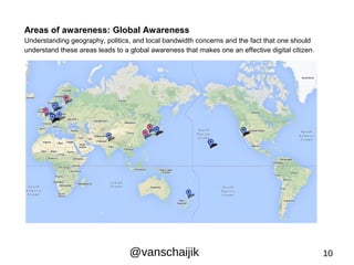 Areas of awareness: Global Awareness 
Understanding geography, politics, and local bandwidth concerns and the fact that one should 
understand these areas leads to a global awareness that makes one an effective digital citizen. 
@vanschaijik 10 
 