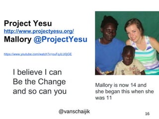 Project Yesu 
http://www.projectyesu.org/ 
Mallory @ProjectYesu 
https://www.youtube.com/watch?v=ouFqJLU0jGE 
I believe I can 
Be the Change 
and so can you 
Mallory is now 14 and 
she began this when she 
was 11 
@vanschaijik 16 
 