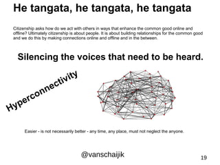 He tangata, he tangata, he tangata 
Citizenship asks how do we act with others in ways that enhance the common good online and 
offline? Ultimately citizenship is about people. It is about building relationships for the common good 
and we do this by making connections online and offline and in the between. 
Silencing the voices that need to be heard. 
Easier - is not necessarily better - any time, any place, must not neglect the anyone. 
@vanschaijik 19 
Hyperconnectivity 
 