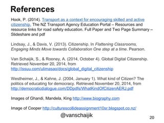 References 
Hook, P. (2014). Transport as a context for encouraging skilled and active 
citizenship. The NZ Transport Agency Education Portal – Resources and 
resource links for road safety education. Full Paper and Two Page Summary – 
Slideshare and pdf 
Lindsay, J., & Davis, V. (2013). Citizenship. In Flattening Classrooms, 
Engaging Minds Move towards Collaboration One step at a time. Pearson. 
Van Schaijik, S., & Rooney, A. (2014, October 4). Global Digital Citizenship. 
Retrieved November 20, 2014, from 
http://issuu.com/ulimasao/docs/global_digital_citizenship 
Westheimer, J., & Kahne, J. (2004, January 1). What kind of Citizen? The 
politics of educating for democracy. Retrieved November 20, 2014, from 
http://democraticdialogue.com/DDpdfs/WhatKindOfCitizenAERJ.pdf 
Images of Ghandi, Mandela, King http://www.biography.com 
Image of Cooper http://culturescollideassignment10sr.blogspot.co.nz/ 
@vanschaijik 20 
 