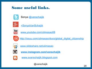 Some useful links. 
+SonyaVanSchaijik 
http://issuu.com/ulimasao/docs/global_digital_citizenship 
@vanschaijik 
20 
Sonya @vanschaijik 
www.youtube.com/ulimasao08 
www.slideshare.net/ulimasao 
www.instagram.com/vanschaijik 
www.svanschaijik.blogspot.com 

