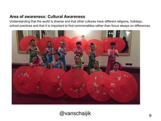 Area of awareness: Cultural Awareness 
Understanding that the world is diverse and that other cultures have different religions, holidays, 
school practices and that it is important to find commonalities rather than focus always on differences. 
@vanschaijik 9 
 