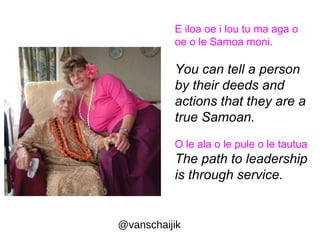 E iloa oe i lou tu ma aga o 
oe o le Samoa moni. 
You can tell a person 
by their deeds and 
actions that they are a 
true Samoan. 
O le ala o le pule o le tautua 
The path to leadership 
is through service. 
@vanschaijik 
 
