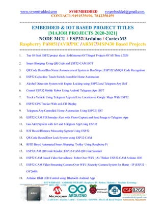 www.svsembedded.com SVSEMBEDDED svsembedded@gmail.com,
CONTACT: 9491535690, 7842358459
-------------------------------------------------------------------------------
EMBEDDED & IOT BASED PROJECT TITLES
[MAJOR PROJECTS 2020-2021]
NODE MCU / ESP32/Arduino / CortexM3
Raspberry Pi/8051/AVR/PIC /ARM7/MSP430 Based Projects
-------------------------------------------------------------------------------
1. Top 10 Best ESP32 project ideas | IoT(Internet Of Things) Projects Of All Time | 2020
2. Smart Shopping Using QR Code and ESP32-CAM | IOT
3. QR Code Based Bus Name Announcement System in Bus Stops | ESP32CAM QR Code Recognition
4. ESP32 Capacitive Touch Switch Board for Home Automation
5. Alcohol Detection System with Engine Locking using ESP32 and Telegram App | IoT
6. Control ESP32 Mobile Robot Using Android Telegram App | IOT
7. Track a Vehicle Using Telegram App and Live Location on Google Maps With ESP32
8. ESP32 GPS Tracker With an LCD Display
9. Telegram App Controlled Home Automation Using ESP32 | IOT
10. ESP32-CAM PIR Intruder Alert with Photo Capture and Send Image to Telegram App
11. Gas Alert System with IoT and Telegram App Using ESP32
12. IOT Based Distance Measuring System Using ESP32
13. QR Code Based Door Lock System using ESP32-CAM
14. RFID Based Automated Smart Shopping Trolley Using Raspberry Pi
15. ESP32CAM QR Code Reader | ESP32-CAM-QR Code Scanner
16. ESP32 CAM Based Video Surveillance Robot Over WiFi | Ai-Thinker ESP32-CAM Arduino IDE
17. ESP32-CAM Video Streaming Camera Over WiFi | Security Camera System for Home - IP (ESP32 -
OV2640)
18. Arduino RGB LED Control using Bluetooth Android App
 