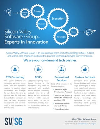 Silicon Valley Software Group 
180 Sansome St Floor 4; San Francisco, CA 94104 
P: (415) 680-5515; E: contact@svsg.co; W: svsg.co 
Silicon Valley 
Software Group© 
Experts in Innovation 
Silicon Valley Software Group is an international team of chief technology officers (CTO’s) 
and world-class engineers dedicated to pushing technology forward in every industry. 
We are your on-demand tech partner. 
CTO Consulting 
Our system architects are 
recognized authorities in their 
fields, with the experience 
required to develop robust 
technologies and strategies 
for our clients. We serve as 
product leads for new initia-tives 
and advise companies on 
how the latest technology 
developments can be lever-aged 
to gain advantages in 
their industry. 
MVPs 
Companies exploring revolu-tionary 
frontiers in the 
marketplace may need to 
experiment with product 
features and seek community 
feedback prior to a full 
release. We build on-demand 
minimum viable products 
(MVPs) which can get to 
market faster, thereby allow-ing 
for significant savings on 
time and money. 
Professional 
Services 
SVSG offers services in the 
following functions: 
• Training in Agile 
Development Processes 
• Sourcing and Vetting of 
candidates for technical 
positions (HR) 
• Technology Analysis 
and Code Review 
• System Integration 
Custom Software 
Innovation drives growth. 
Here at SVSG we apply cutting 
edge technologies to imple-ment 
breakthrough solutions, 
propelling our clients to the 
forefront of their industries. 
Working with SVSG means 
having a technologist with 
experience in the latest 
technology trends guiding 
product development. 
Evalua-tion 
Concept 
Blueprint 
Execution 
Iteration 
Delivery 
 