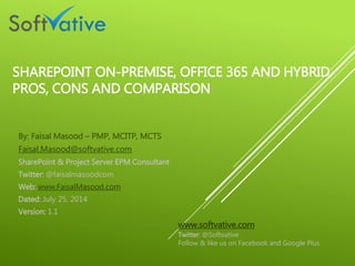 SHAREPOINT ON-PREMISE, OFFICE 365 AND HYBRID
PROS, CONS AND COMPARISON
By: Faisal Masood – PMP, MCITP, MCTS
Faisal.Masood@softvative.com
SharePoint & Project Server EPM Consultant
Twitter: @faisalmasoodcom
Web: www.FaisalMasood.com
Dated: July 25, 2014
Version: 1.1
www.softvative.com
Twitter: @Softvative
Follow & like us on Facebook and Google Plus
 