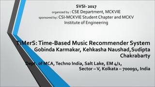 SVSI- 2017
organized by : CSE Department, MCKVIE
sponsored by: CSI-MCKVIE Student Chapter and MCKV
Institute of Engineering
TiMerS:Time-Based Music Recommender System
Gobinda Karmakar, Kehkasha Naushad,Sudipta
Chakrabarty
Dept. of MCA,Techno India, Salt Lake, EM 4/1,
Sector –V, Kolkata – 700091, India
 