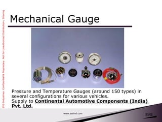 Mechanical Gauge www.svsind.com Pressure and Temperature Gauges (around 150 types) in  several configurations for various vehicles.  Supply to  Continental Automotive Components (India)  Pvt. Ltd. 