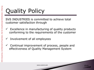 Quality Policy SVS INDUSTRIES is committed to achieve total  customer satisfaction through Excellence in manufacturing of quality products conforming to the requirements of the customer Involvement of all employees Continual improvement of process, people and effectiveness of Quality Management System www.svsind.com 