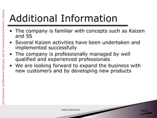 Additional Information The company is familiar with concepts such as Kaizen and 5S Several Kaizen activities have been undertaken and implemented successfully The company is professionally managed by well qualified and experienced professionals We are looking forward to expand the business with new customers and by developing new products www.svsind.com 