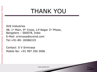 THANK YOU www.svsind.com SVS Industries 48, 1 st  Main, 9 th  Cross, J.P.Nagar 3 rd  Phase, Bangalore – 560078, India E-Mail: srinivasa@svsind.com Tel:+91-80- 26586319 Contact: S V Srinivasa Mobile No: +91 997 250 3006 