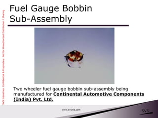 Fuel Gauge Bobbin  Sub-Assembly www.svsind.com Two wheeler fuel gauge bobbin sub-assembly being manufactured for  Continental Automotive Components (India) Pvt. Ltd. 