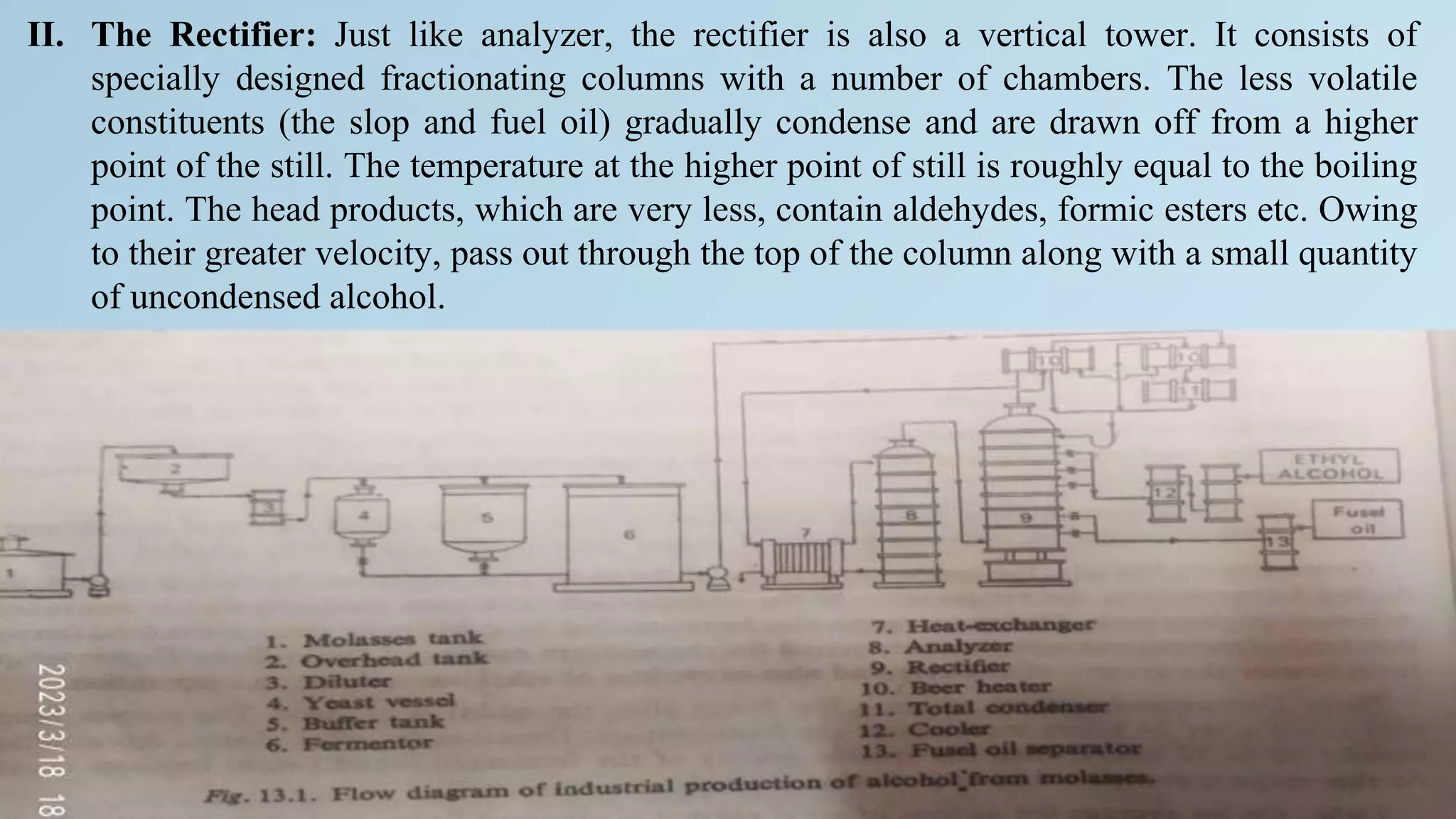 II. The Rectifier: Just like analyzer, the rectifier is also a vertical tower. It consists of
specially designed fractionating columns with a number of chambers. The less volatile
constituents (the slop and fuel oil) gradually condense and are drawn off from a higher
point of the still. The temperature at the higher point of still is roughly equal to the boiling
point. The head products, which are very less, contain aldehydes, formic esters etc. Owing
to their greater velocity, pass out through the top of the column along with a small quantity
of uncondensed alcohol.
 