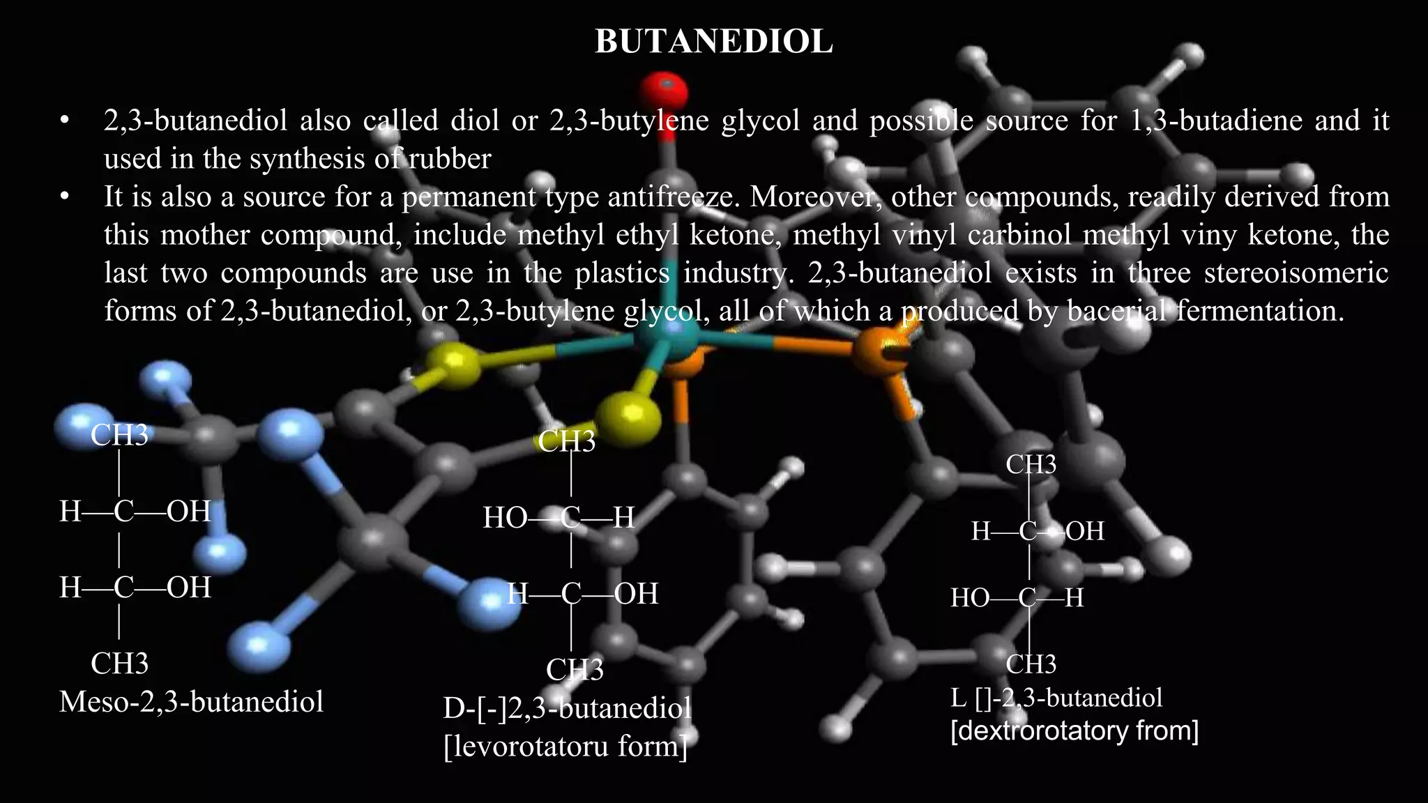 BUTANEDIOL
• 2,3-butanediol also called diol or 2,3-butylene glycol and possible source for 1,3-butadiene and it
used in the synthesis of rubber
• It is also a source for a permanent type antifreeze. Moreover, other compounds, readily derived from
this mother compound, include methyl ethyl ketone, methyl vinyl carbinol methyl viny ketone, the
last two compounds are use in the plastics industry. 2,3-butanediol exists in three stereoisomeric
forms of 2,3-butanediol, or 2,3-butylene glycol, all of which a produced by bacerial fermentation.
CH3
H—C—OH
H—C—OH
CH3
Meso-2,3-butanediol
CH3
HO—C—H
H—C—OH
CH3
D-[-]2,3-butanediol
[levorotatoru form]
CH3
H—C—OH
HO—C—H
CH3
L []-2,3-butanediol
[dextrorotatory from]
 