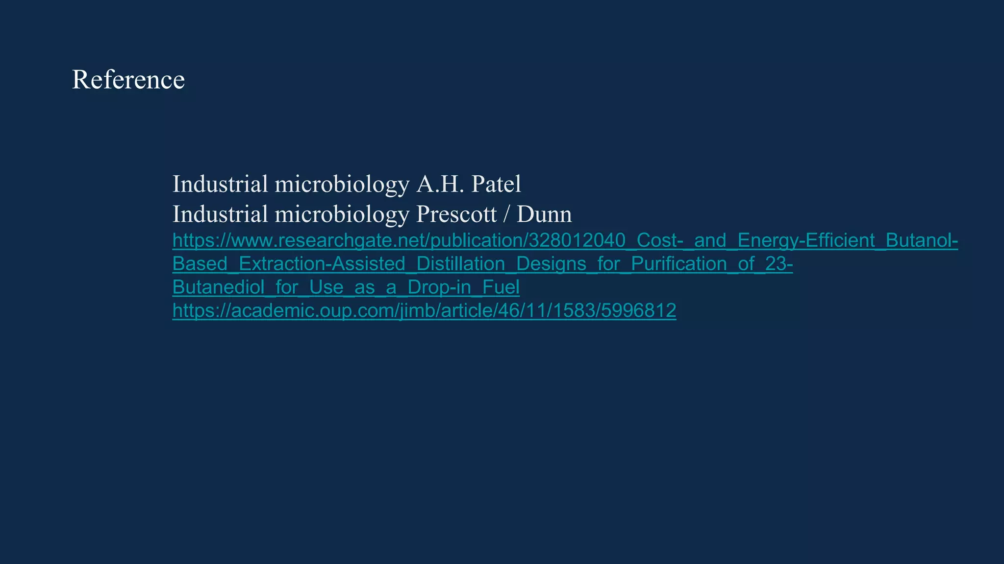 Reference
Industrial microbiology A.H. Patel
Industrial microbiology Prescott / Dunn
https://www.researchgate.net/publication/328012040_Cost-_and_Energy-Efficient_Butanol-
Based_Extraction-Assisted_Distillation_Designs_for_Purification_of_23-
Butanediol_for_Use_as_a_Drop-in_Fuel
https://academic.oup.com/jimb/article/46/11/1583/5996812
 