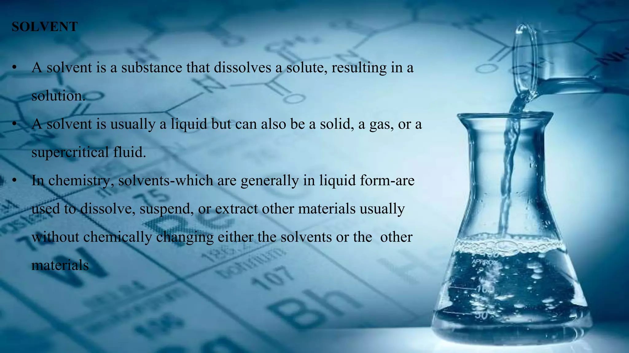 SOLVENT
• A solvent is a substance that dissolves a solute, resulting in a
solution.
• A solvent is usually a liquid but can also be a solid, a gas, or a
supercritical fluid.
• In chemistry, solvents-which are generally in liquid form-are
used to dissolve, suspend, or extract other materials usually
without chemically changing either the solvents or the other
materials
 
