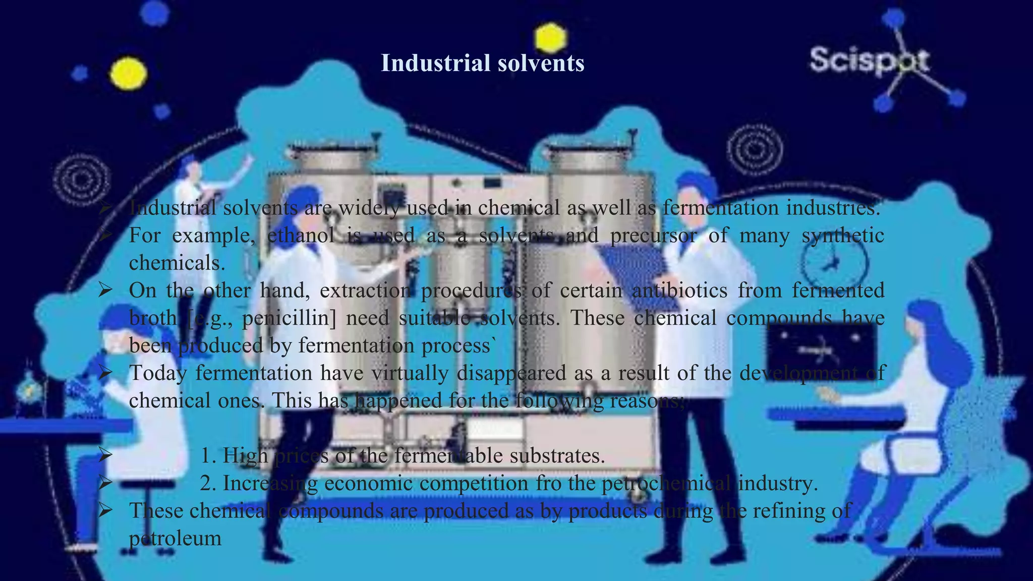 Industrial solvents
 Industrial solvents are widely used in chemical as well as fermentation industries.
 For example, ethanol is used as a solvents and precursor of many synthetic
chemicals.
 On the other hand, extraction procedures of certain antibiotics from fermented
broth [e.g., penicillin] need suitable solvents. These chemical compounds have
been produced by fermentation process`
 Today fermentation have virtually disappeared as a result of the development of
chemical ones. This has happened for the following reasons;
 1. High prices of the fermentable substrates.
 2. Increasing economic competition fro the petrochemical industry.
 These chemical compounds are produced as by products during the refining of
petroleum
 