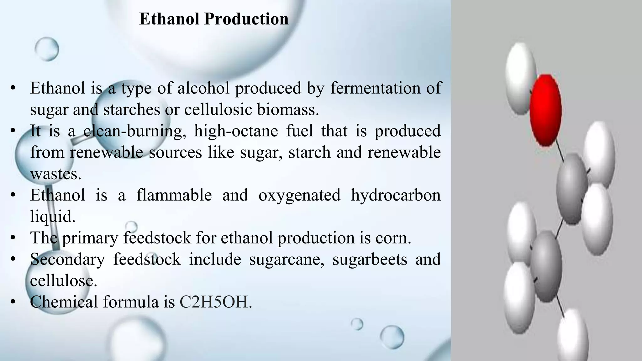 • Ethanol is a type of alcohol produced by fermentation of
sugar and starches or cellulosic biomass.
• It is a clean-burning, high-octane fuel that is produced
from renewable sources like sugar, starch and renewable
wastes.
• Ethanol is a flammable and oxygenated hydrocarbon
liquid.
• The primary feedstock for ethanol production is corn.
• Secondary feedstock include sugarcane, sugarbeets and
cellulose.
• Chemical formula is C2H5OH.
Ethanol Production
 